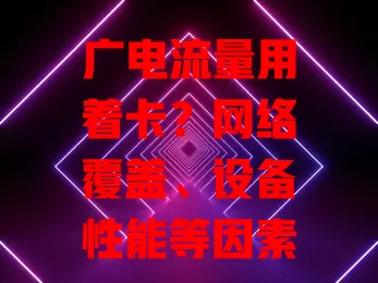 广电流量用着卡？网络覆盖、设备性能等因素是关键！