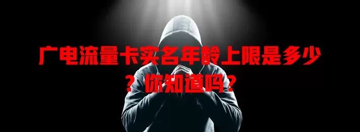 广电流量卡实名年龄上限是多少？你知道吗？