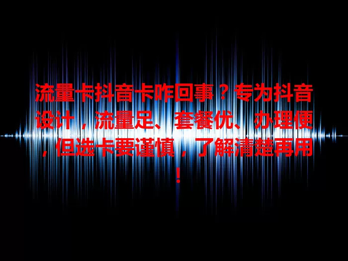 流量卡抖音卡咋回事？专为抖音设计，流量足、套餐优、办理便，但选卡要谨慎，了解清楚再用！