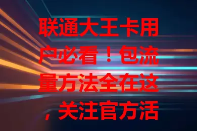 联通大王卡用户必看！包流量方法全在这，关注官方活动，按需选包，叠加包或升级套餐，轻松搞定流量问题
