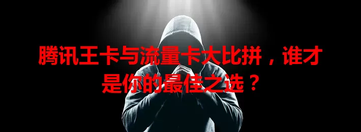 腾讯王卡与流量卡大比拼，谁才是你的最佳之选？