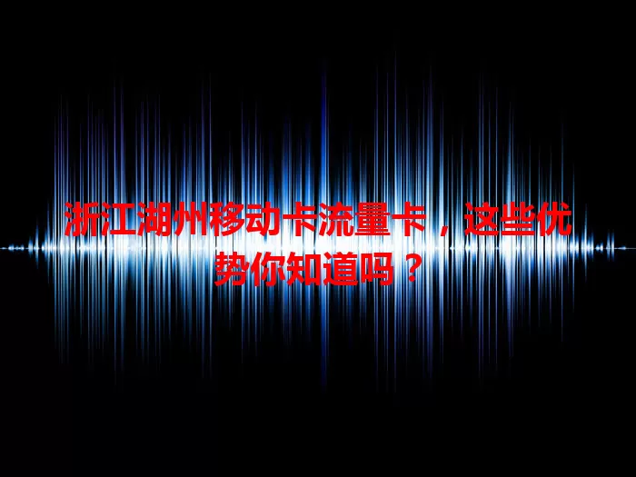 浙江湖州移动卡流量卡，这些优势你知道吗？