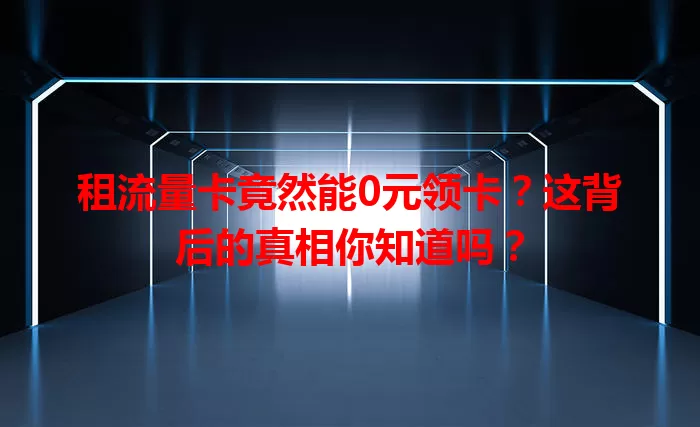 租流量卡竟然能0元领卡？这背后的真相你知道吗？