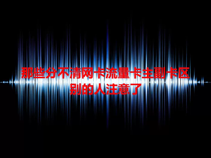 那些分不清网卡流量卡主副卡区别的人注意了