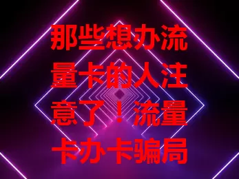 那些想办流量卡的人注意了！流量卡办卡骗局揭秘案例