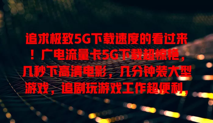 追求极致5G下载速度的看过来！广电流量卡5G下载超惊艳，几秒下高清电影，几分钟装大型游戏，追剧玩游戏工作超便利，凭强大技术稳定供高速服务