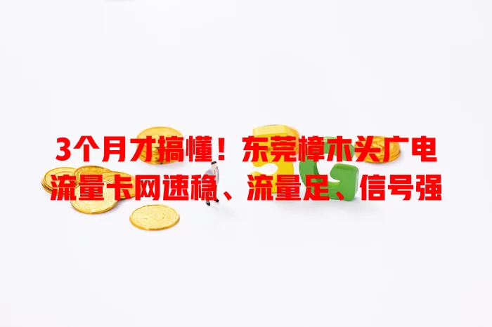 3个月才搞懂！东莞樟木头广电流量卡网速稳、流量足、信号强