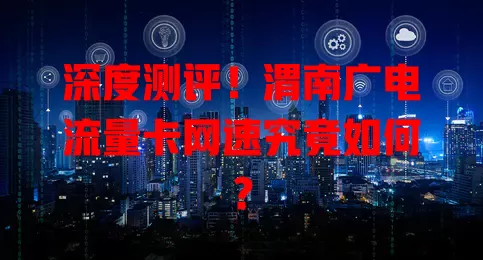 深度测评！渭南广电流量卡网速究竟如何？