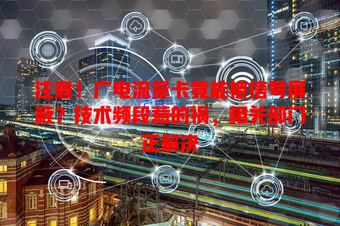 注意！广电流量卡竟能被信号屏蔽？技术频段惹的祸，相关部门正解决