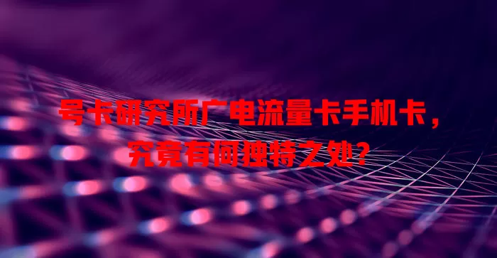 号卡研究所广电流量卡手机卡，究竟有何独特之处？