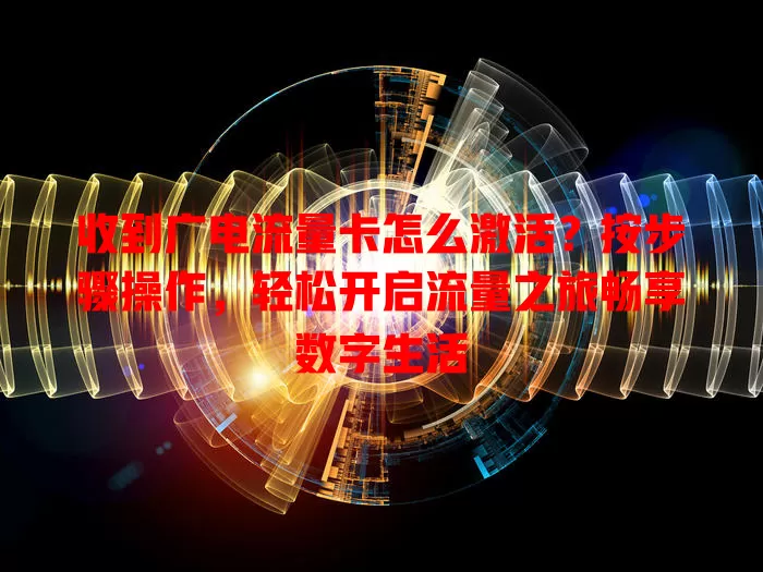 收到广电流量卡怎么激活？按步骤操作，轻松开启流量之旅畅享数字生活