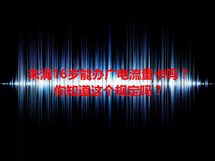 未满16岁能办广电流量卡吗？你知道这个规定吗？