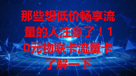 那些想低价畅享流量的人注意了！10元物联卡流量卡了解一下