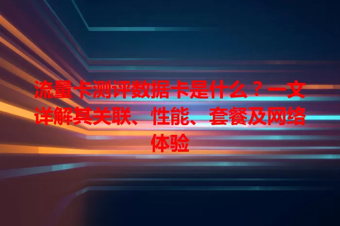 流量卡测评数据卡是什么？一文详解其关联、性能、套餐及网络体验