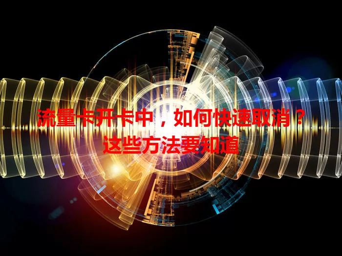 流量卡开卡中，如何快速取消？这些方法要知道