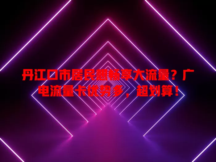丹江口市居民想畅享大流量？广电流量卡优势多，超划算！