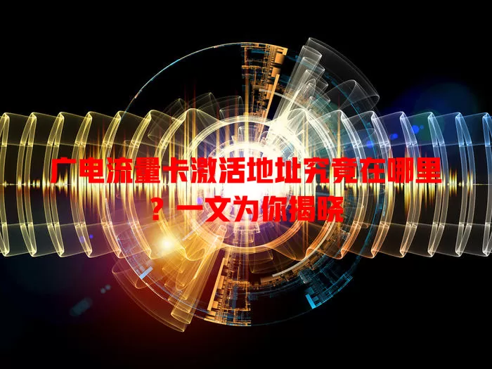 广电流量卡激活地址究竟在哪里？一文为你揭晓