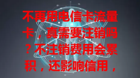 不再用电信卡流量卡，真需要注销吗？不注销费用会累积，还影响信用，有信息安全风险，本文为你分析为何一定要及时注销，保障自身权益。