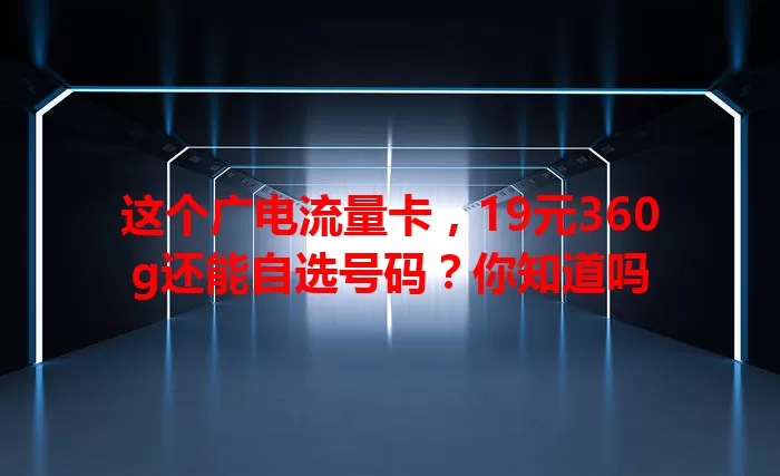 这个广电流量卡，19元360g还能自选号码？你知道吗