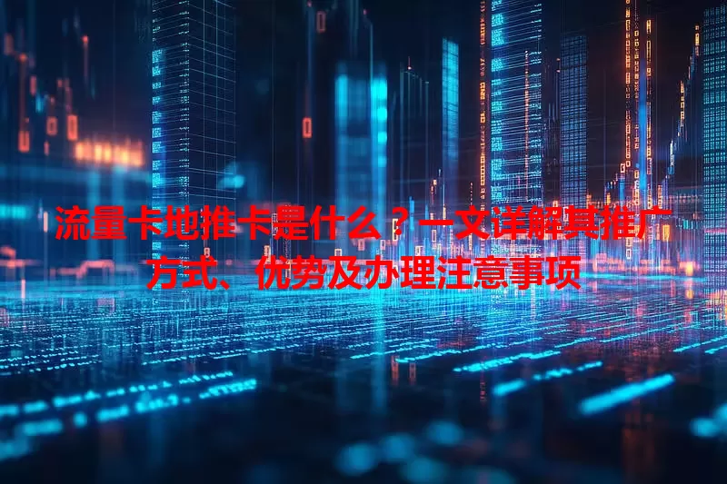 流量卡地推卡是什么？一文详解其推广方式、优势及办理注意事项