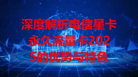 深度解析电信星卡永久流量卡2025的优势与特色
