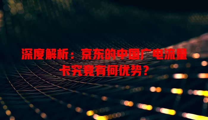 深度解析：京东的中国广电流量卡究竟有何优势？