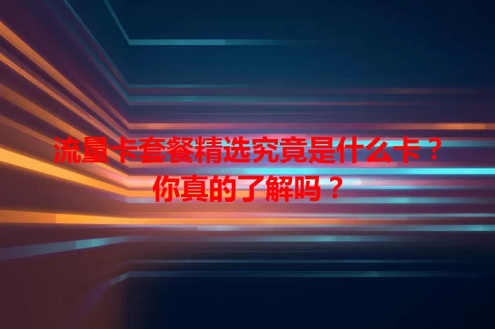 流量卡套餐精选究竟是什么卡？你真的了解吗？