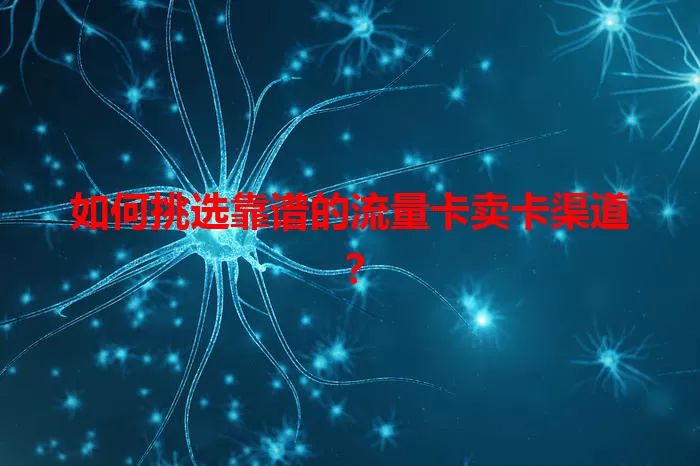 如何挑选靠谱的流量卡卖卡渠道？