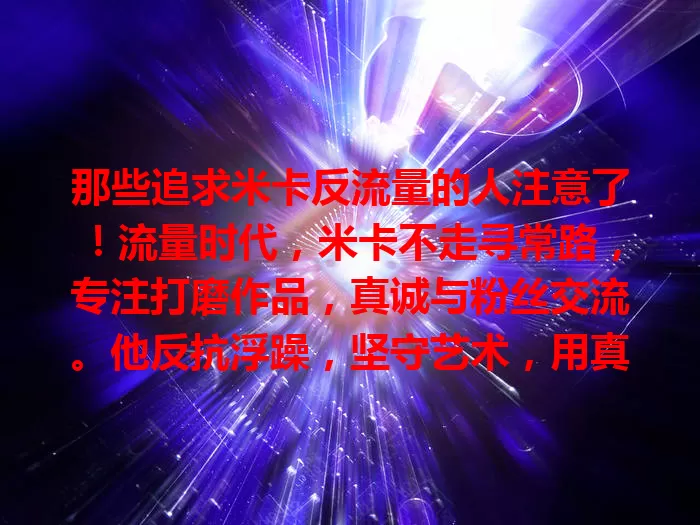 那些追求米卡反流量的人注意了！流量时代，米卡不走寻常路，专注打磨作品，真诚与粉丝交流。他反抗浮躁，坚守艺术，用真实才华凝聚高忠诚度群体，为行业带来清流，给追他的人别样寄托。