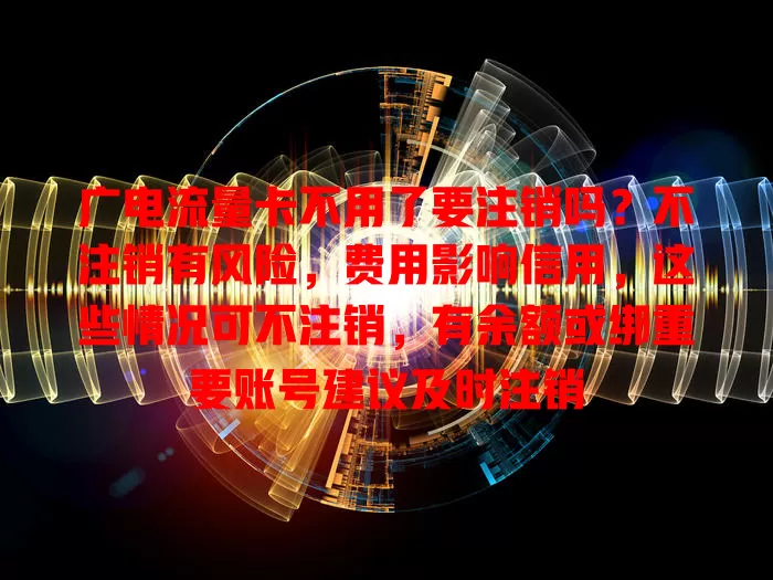 广电流量卡不用了要注销吗？不注销有风险，费用影响信用，这些情况可不注销，有余额或绑重要账号建议及时注销