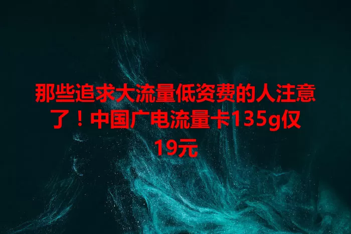 那些追求大流量低资费的人注意了！中国广电流量卡135g仅19元