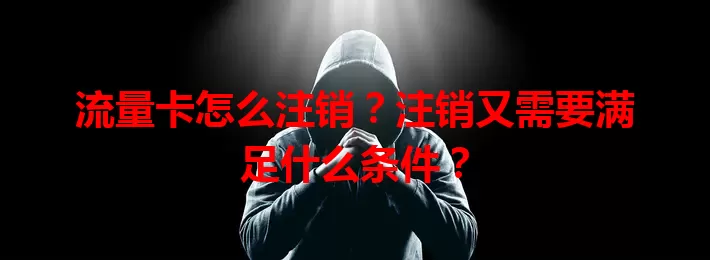 流量卡怎么注销？注销又需要满足什么条件？