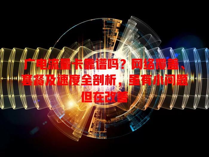 广电流量卡靠谱吗？网络覆盖、套餐及速度全剖析，虽有小问题但在改善