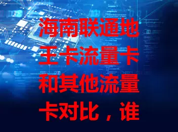海南联通地王卡流量卡和其他流量卡对比，谁更胜一筹？