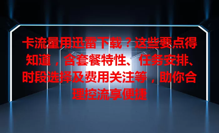 卡流量用迅雷下载？这些要点得知道，含套餐特性、任务安排、时段选择及费用关注等，助你合理控流享便捷