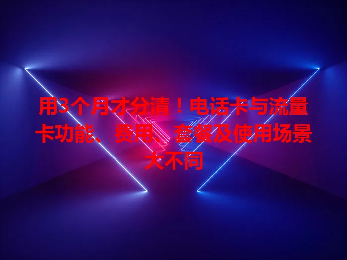 用3个月才分清！电话卡与流量卡功能、费用、套餐及使用场景大不同