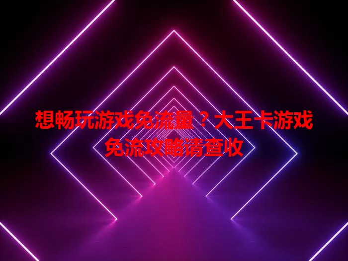 想畅玩游戏免流量？大王卡游戏免流攻略请查收