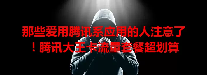 那些爱用腾讯系应用的人注意了！腾讯大王卡流量套餐超划算