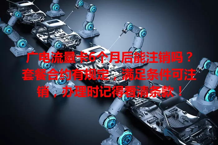 广电流量卡6个月后能注销吗？套餐合约有规定，满足条件可注销，办理时记得看清条款！