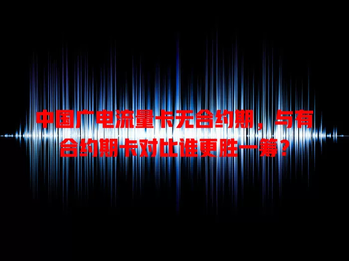 中国广电流量卡无合约期，与有合约期卡对比谁更胜一筹？