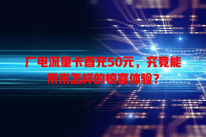 广电流量卡首充50元，究竟能带来怎样的惊喜体验？
