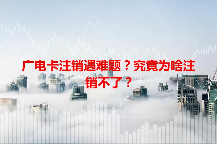 广电卡注销遇难题？究竟为啥注销不了？