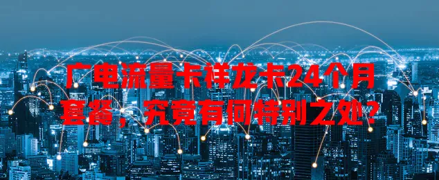 广电流量卡祥龙卡24个月套餐，究竟有何特别之处？
