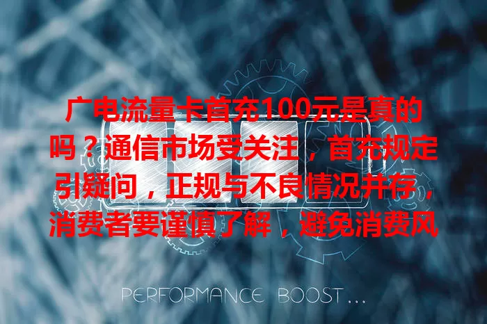 广电流量卡首充100元是真的吗？通信市场受关注，首充规定引疑问，正规与不良情况并存，消费者要谨慎了解，避免消费风险