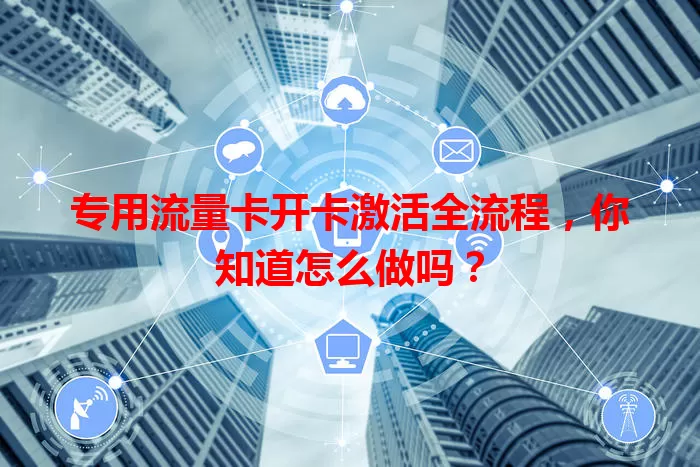 专用流量卡开卡激活全流程，你知道怎么做吗？