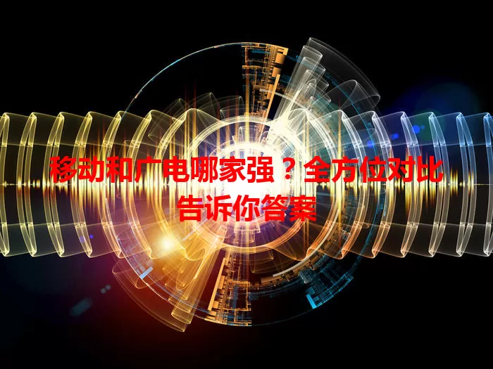 移动和广电哪家强？全方位对比告诉你答案