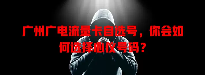 广州广电流量卡自选号，你会如何选择心仪号码？