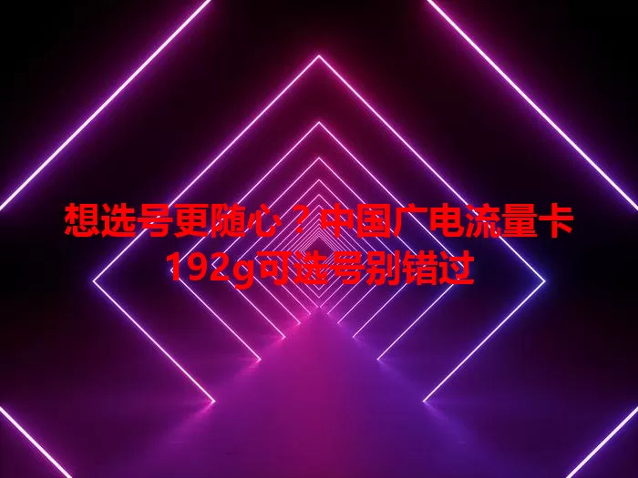 想选号更随心？中国广电流量卡192g可选号别错过