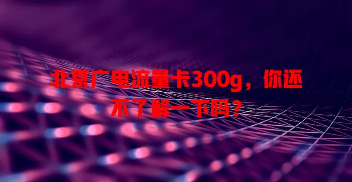 北京广电流量卡300g，你还不了解一下吗？