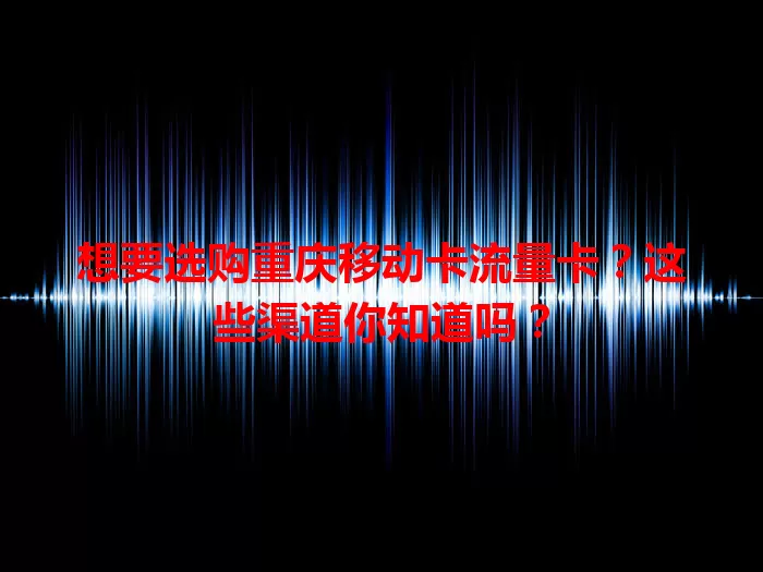 想要选购重庆移动卡流量卡？这些渠道你知道吗？
